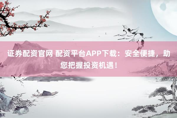 证券配资官网 配资平台APP下载：安全便捷，助您把握投资机遇！