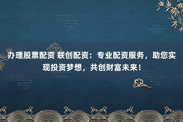 办理股票配资 联创配资：专业配资服务，助您实现投资梦想，共创财富未来！