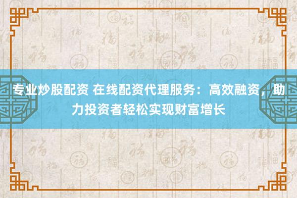 专业炒股配资 在线配资代理服务：高效融资，助力投资者轻松实现财富增长