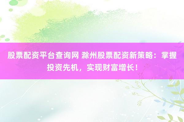 股票配资平台查询网 滁州股票配资新策略：掌握投资先机，实现财富增长！